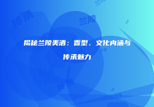 揭秘兰陵美酒：香型、文化内涵与传承魅力