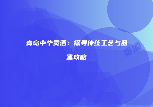 青岛中华贡酒：探寻传统工艺与品鉴攻略