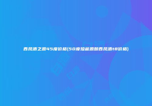 西凤酒之源45度价格(50度珍藏源酿西凤酒t8价格)