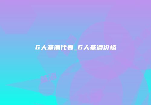 6大基酒代表_6大基酒价格