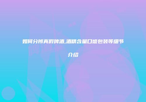 如何分辨真假啤酒,酒精含量口感包装等细节介绍
