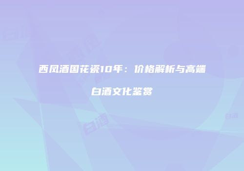 西凤酒国花瓷10年：价格解析与高端白酒文化鉴赏