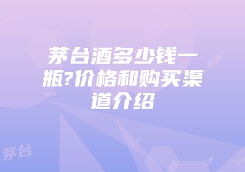 茅台酒多少钱一瓶?价格和购买渠道介绍