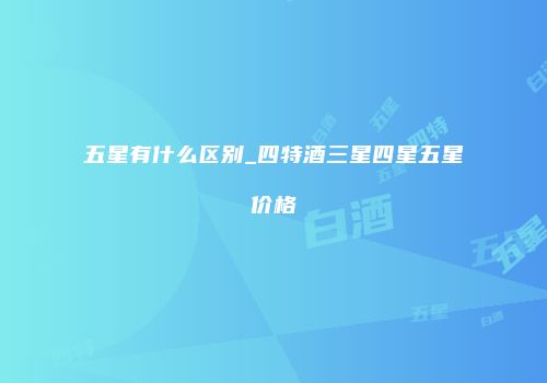 五星有什么区别_四特酒三星四星五星价格