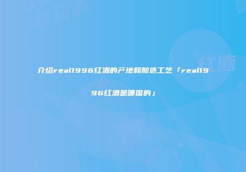 介绍real1996红酒的产地和酿造工艺「real1996红酒是哪国的」