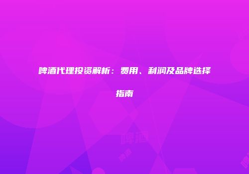 啤酒代理投资解析：费用、利润及品牌选择指南