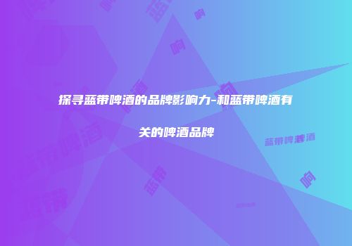 探寻蓝带啤酒的品牌影响力-和蓝带啤酒有关的啤酒品牌