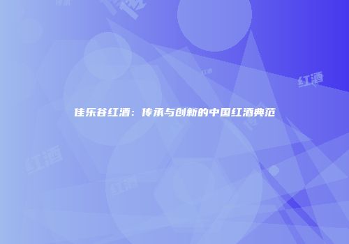 佳乐谷红酒：传承与创新的中国红酒典范