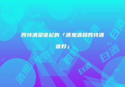 四特酒是谁起的「酒鬼酒和四特酒谁好」