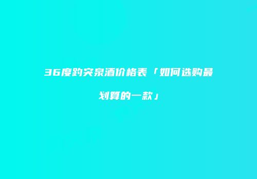 36度趵突泉酒价格表「如何选购最划算的一款」