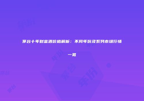 茅台十年财富酒价格解析：不同年份及系列市场行情一览