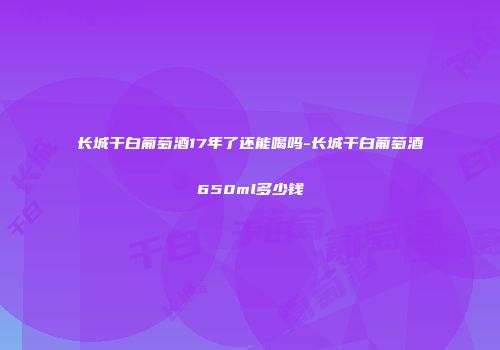 长城干白葡萄酒17年了还能喝吗-长城干白葡萄酒650ml多少钱