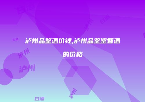 泸州品鉴酒价钱,泸州品鉴鉴智酒的价格