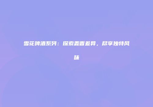雪花啤酒系列：探索麦香差异，尽享独特风味