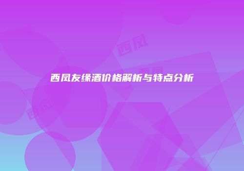 西凤友缘酒价格解析与特点分析