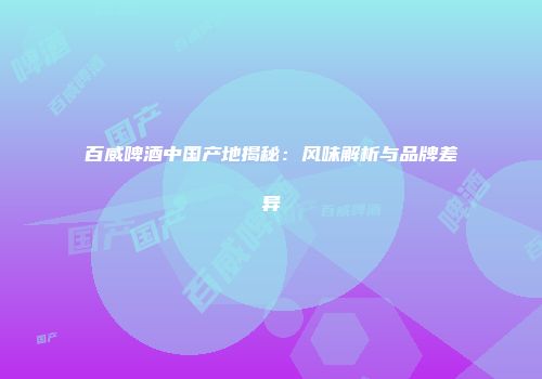 百威啤酒中国产地揭秘：风味解析与品牌差异