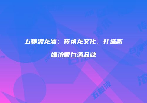 五粮液龙酒：传承龙文化，打造高端浓香白酒品牌
