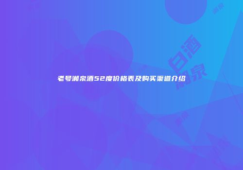 老号湘泉酒52度价格表及购买渠道介绍