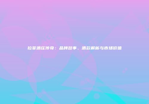 拉菲酒庄传奇：品牌故事、酒款解析与市场价值