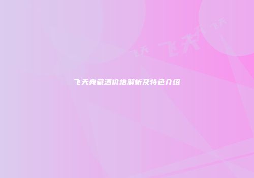 飞天典藏酒价格解析及特色介绍