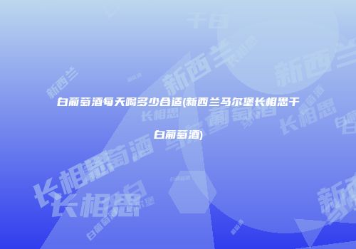 白葡萄酒每天喝多少合适(新西兰马尔堡长相思干白葡萄酒)