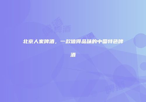 北京人家啤酒，一款值得品味的中国特色啤酒