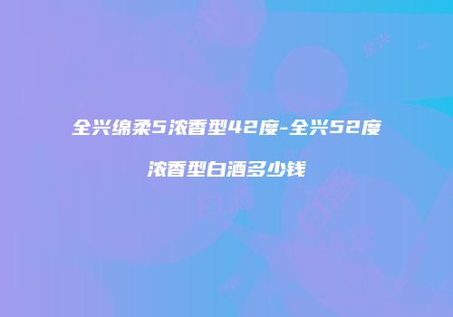 全兴绵柔5浓香型42度-全兴52度浓香型白酒多少钱