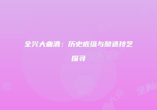 全兴大曲酒：历史底蕴与酿造技艺探寻