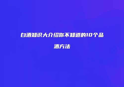 白酒知识大介绍你不知道的10个品酒方法