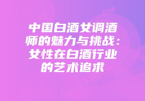 中国白酒女调酒师的魅力与挑战：女性在白酒行业的艺术追求