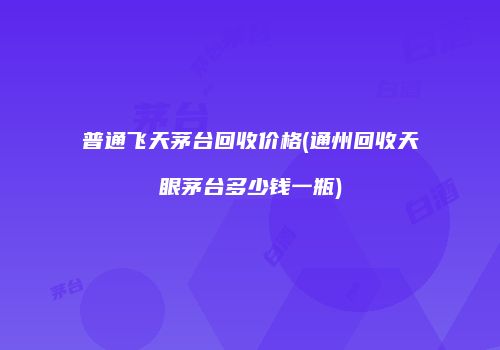 普通飞天茅台回收价格(通州回收天眼茅台多少钱一瓶)