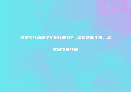 波尔多红酒哪个年份比较好？_掌握这些年份，品鉴出顶级红酒
