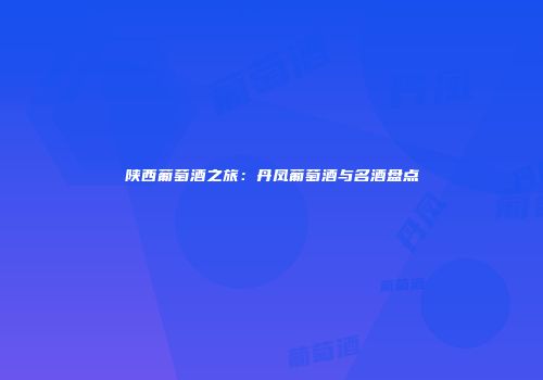 陕西葡萄酒之旅：丹凤葡萄酒与名酒盘点