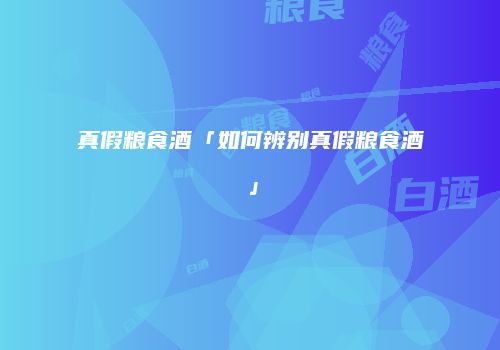 真假粮食酒「如何辨别真假粮食酒」