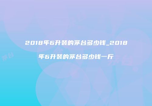 2018年6升装的茅台多少钱_2018年6升装的茅台多少钱一斤