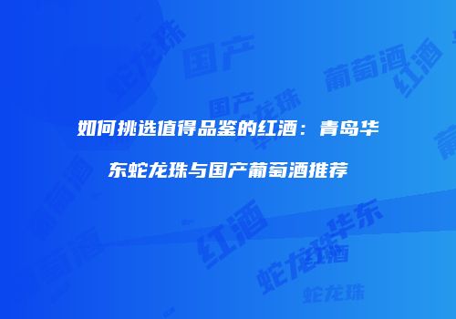 如何挑选值得品鉴的红酒：青岛华东蛇龙珠与国产葡萄酒推荐