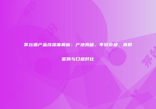 茅台酒产品线深度解析：产地揭秘、年份价格、真假鉴别与口感对比