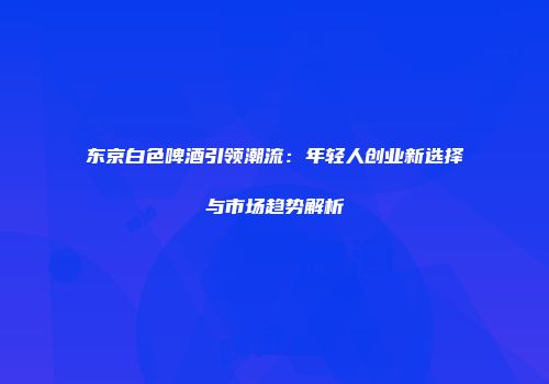 东京白色啤酒引领潮流：年轻人创业新选择与市场趋势解析