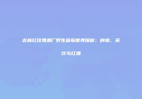 吉林红玫瑰酒厂野生蓝莓世界探秘：种植、茶饮与红酒