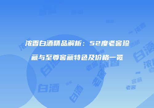 浓香白酒精品解析：52度老窖珍藏与至尊窖藏特色及价格一览