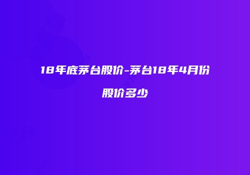 18年底茅台股价-茅台18年4月份股价多少