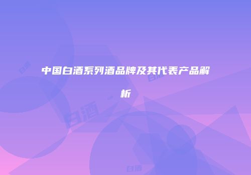 中国白酒系列酒品牌及其代表产品解析