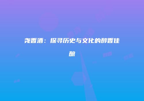 尧香酒：探寻历史与文化的醇香佳酿