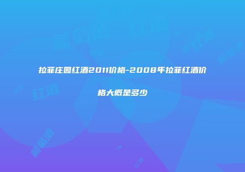 拉菲庄园红酒2011价格-2008年拉菲红酒价格大概是多少