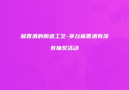 酱香酒的酿造工艺-茅台酱香酒有没有抽奖活动