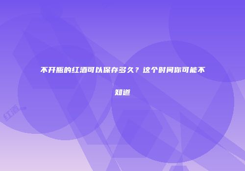 不开瓶的红酒可以保存多久？这个时间你可能不知道