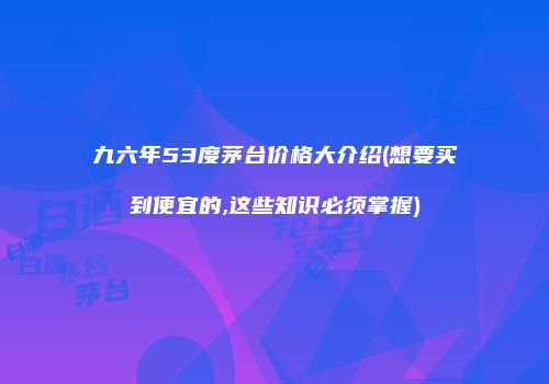 九六年53度茅台价格大介绍(想要买到便宜的,这些知识必须掌握)