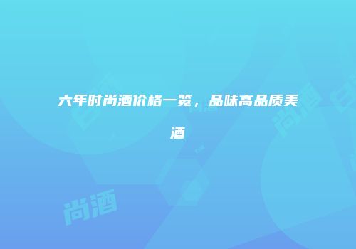 六年时尚酒价格一览，品味高品质美酒
