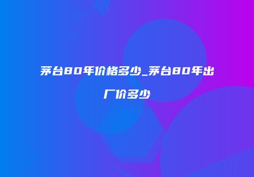 茅台80年价格多少_茅台80年出厂价多少