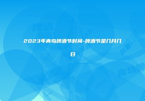 2023年青岛啤酒节时间-啤酒节是几月几日